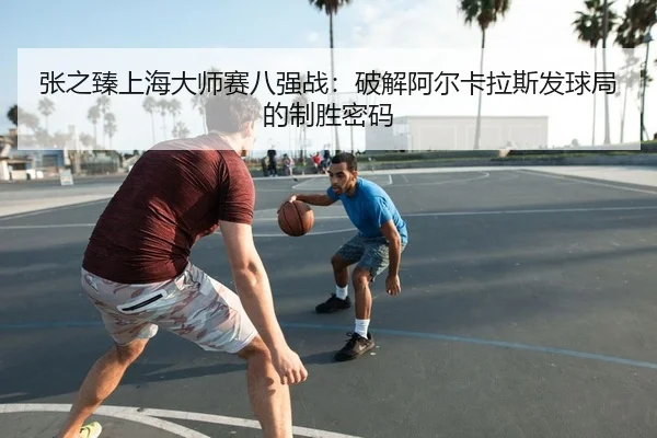 张之臻上海大师赛八强战：破解阿尔卡拉斯发球局的制胜密码